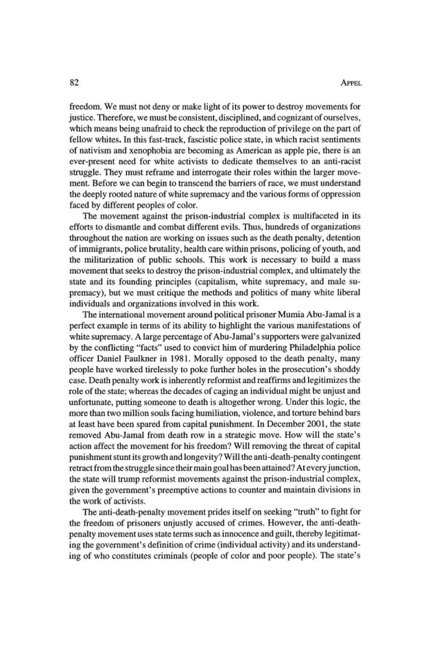 82 Apps.

freedom. We must not deny or make light of its power to destroy movements for
justice. Therefore, we must be consistent, disciplined, and cognizant of ourselves,
which means being unafraid to check the reproduction of privilege on the part of
fellow whites. In this fast-track, fascistic police state, in which racist sentiments
of nativism and xenophobia are becoming as American as apple pie, there is an
ever-present need for white activists to dedicate themselves to an anti-r
struggle. They must reframe and interrogate their roles within the larger move-
ment. Before we can begin to transcend the barriers of race, we must understand
the deeply rooted nature of white supremacy and the various forms of oppression
faced by different peoples of color.

‘The movement against the prison-industrial complex is multifaceted in its
efforts to dismantle and combat different evils. Thus, hundreds of organizations
throughout the nation are working on issues such as the death penalty, detention
‘of immigrants, police brutality, health care within prisons, policing of youth, and
the militarization of public schools. This work is necessary to build a mass
‘movement that seeks to destroy the prison-industrial complex, and ultimately the
state and its founding principles (capitalism, white supremacy, and male su-
premacy), but we must critique the methods and politics of many white liberal
individuals and organizations involved in this work.

‘The international movement around political prisoner Mumia Abu-Jamal is a
perfect example in terms of its ability to highlight the various manifestations of
white supremacy. A large percentage of Abu-Jamal’s supporters were galvanized
by the conflicting “facts” used to convict him of murdering Philadelphia police
officer Daniel Faulkner in 1981. Morally opposed to the death penalty, many
people have worked tirelessly to poke further holes in the prosecution’ shoddy
case. Death penalty work is inherently reformist and reaffirms and legitimizes the
role ofthe state; whereas the decades of caging an individual might be unjust and
unfortunate, putting someone to death is altogether wrong. Under this logic, the
‘more than two million souls facing humiliation, violence, and torture behind bars
at least have been spared from capital punishment. In December 2001, the state
removed Abu-Jamal from death row in a strategic move. How will the state's
action affect the movement for his freedom? Will removing the threat of capital
punishment stunt its growth and longevity? Will the anti-death-penalty contingent
retract from the struggle since their main goal has been attained? Atevery junction,
the state will trump reformist movements against the prison-industrial complex,
‘given the government's preemptive actions to counter and maintain divisions in
the work of activists.

‘The anti-death-penalty movement prides itself on seeking “truth” to fight for
the freedom of prisoners unjustly accused of crimes. However, the anti-death-
penalty movement uses state terms such as innocence and guilt, thereby legitimat-
ing the government's definition of crime (individual activity) and its understand-
ing of who constitutes criminals (people of color and poor people). The state's

 

 

 
